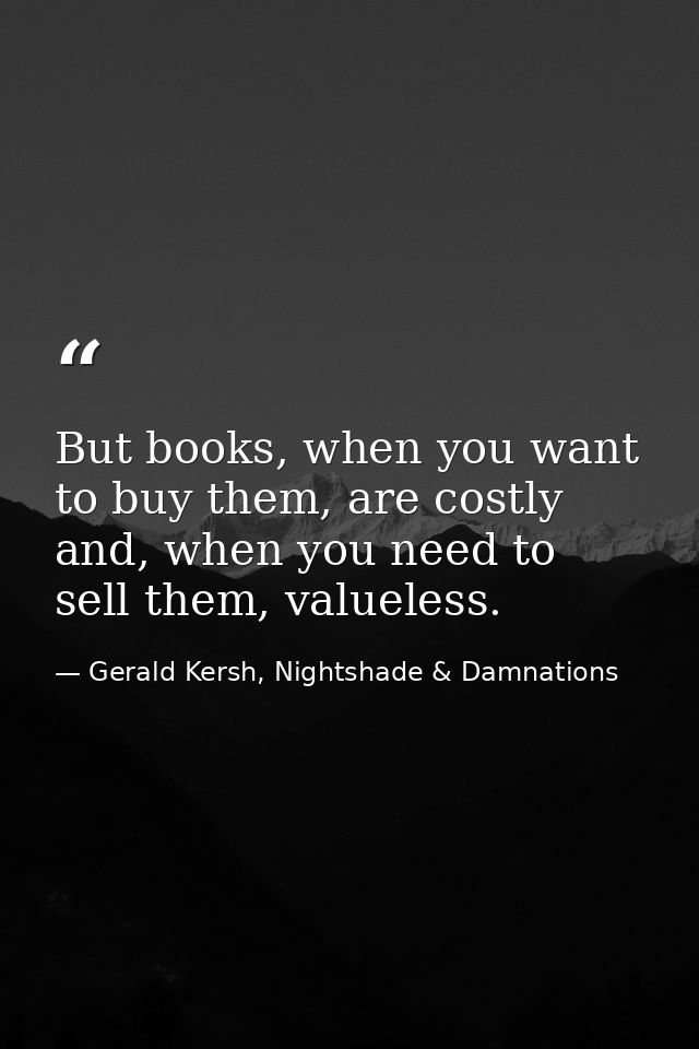 But books, when you want to buy them, are costly and, when you need to sell them, valueless. — Gerald Kersh, Nightshade & Damnations