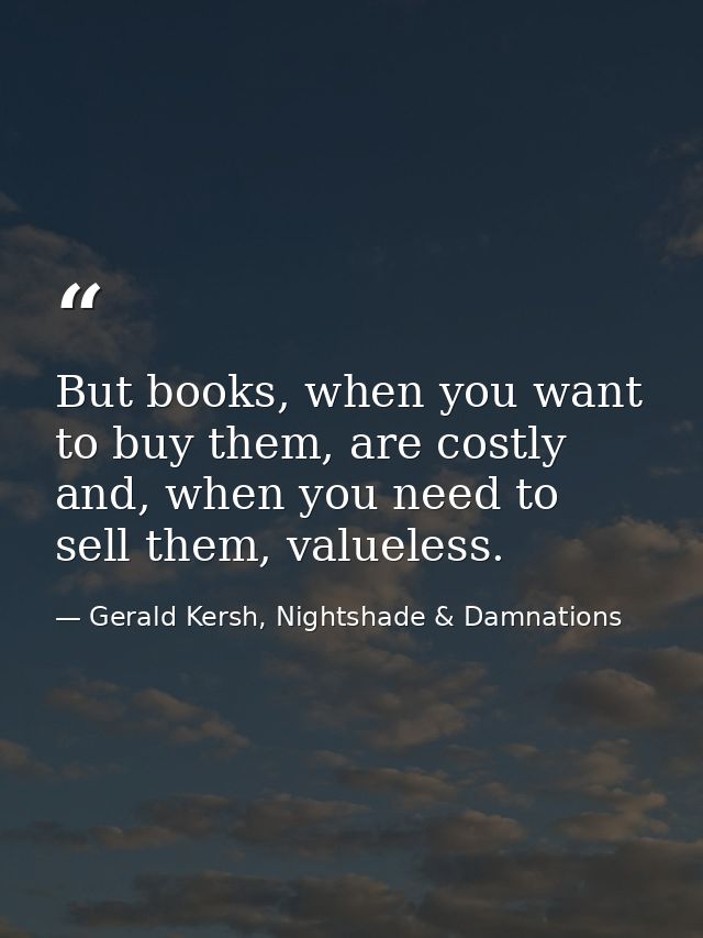 But books, when you want to buy them, are costly and, when you need to sell them, valueless. — Gerald Kersh, Nightshade & Damnations