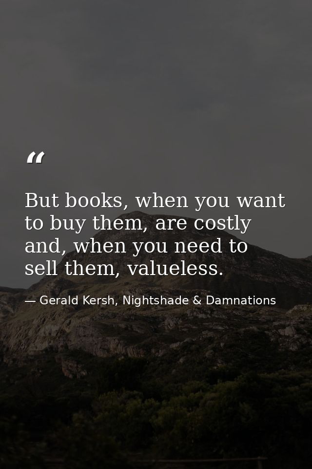 But books, when you want to buy them, are costly and, when you need to sell them, valueless. — Gerald Kersh, Nightshade & Damnations