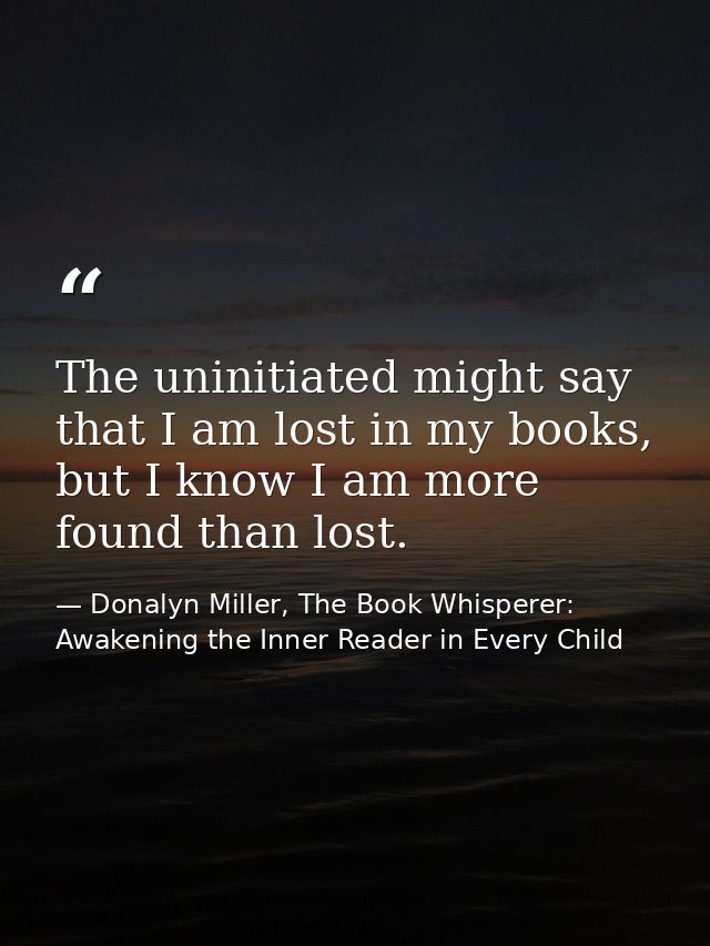 The uninitiated might say that I am lost in my books, but I know I am more found than lost. — Donalyn Miller, The Book Whisperer: Awakening the Inner Reader in Every Child