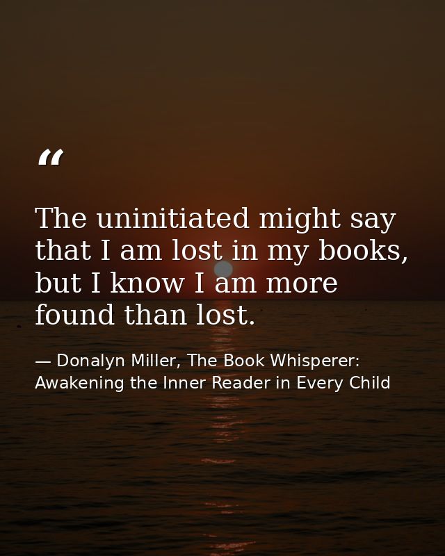 The uninitiated might say that I am lost in my books, but I know I am more found than lost. — Donalyn Miller, The Book Whisperer: Awakening the Inner Reader in Every Child