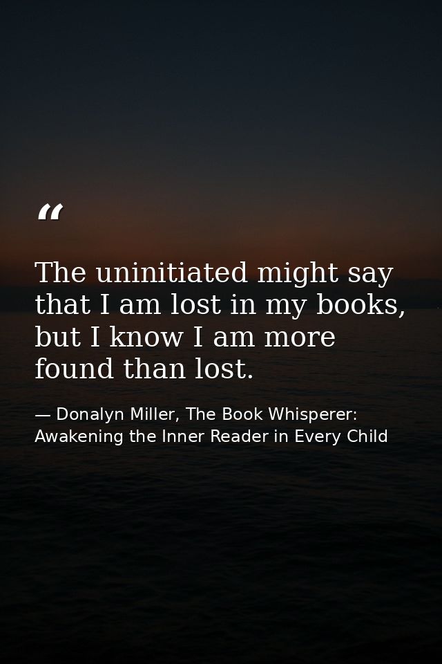 The uninitiated might say that I am lost in my books, but I know I am more found than lost. — Donalyn Miller, The Book Whisperer: Awakening the Inner Reader in Every Child