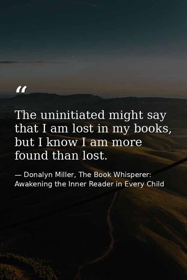 The uninitiated might say that I am lost in my books, but I know I am more found than lost. — Donalyn Miller, The Book Whisperer: Awakening the Inner Reader in Every Child