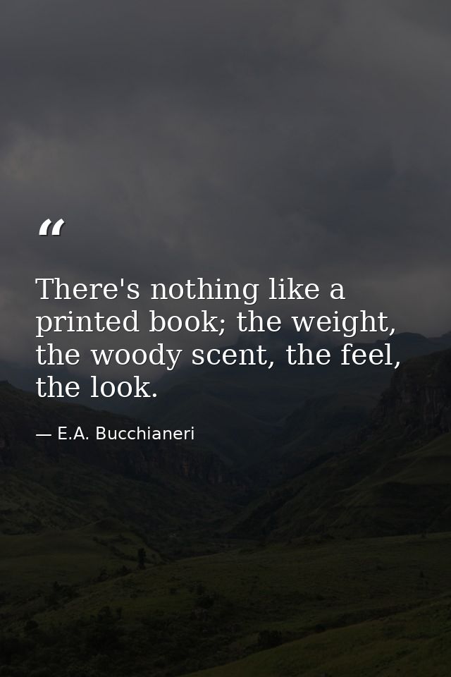 There's nothing like a printed book; the weight, the woody scent, the feel, the look. — E.A. Bucchianeri