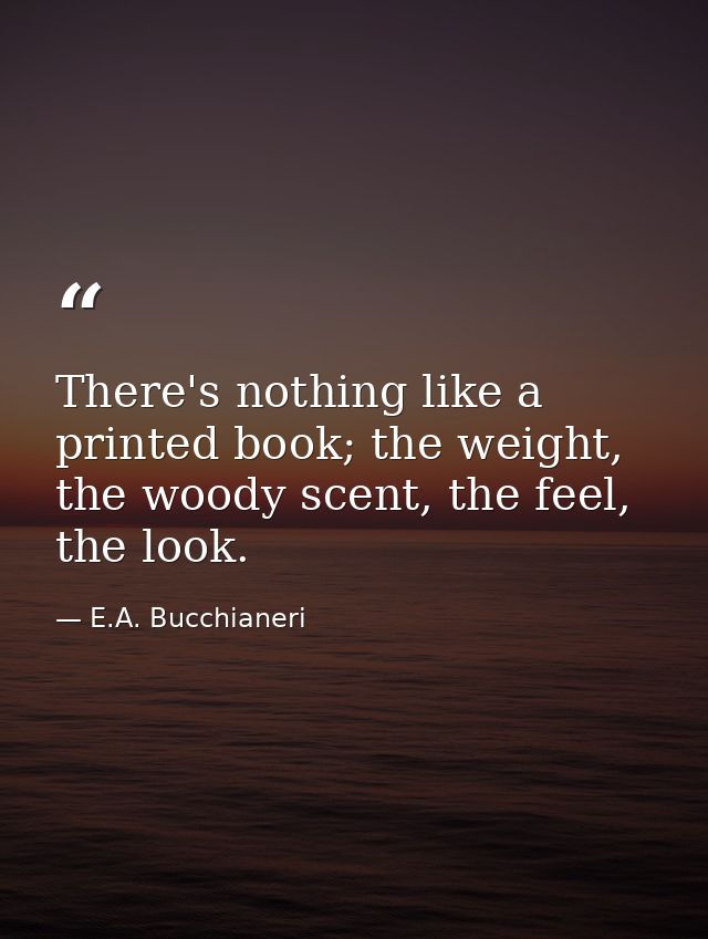 There's nothing like a printed book; the weight, the woody scent, the feel, the look. — E.A. Bucchianeri
