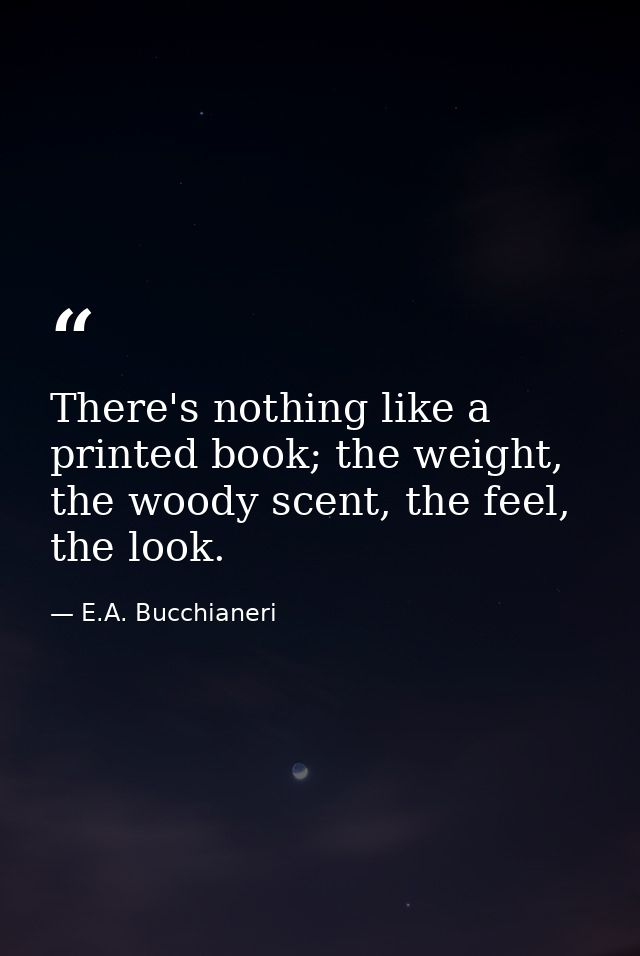 There's nothing like a printed book; the weight, the woody scent, the feel, the look. — E.A. Bucchianeri