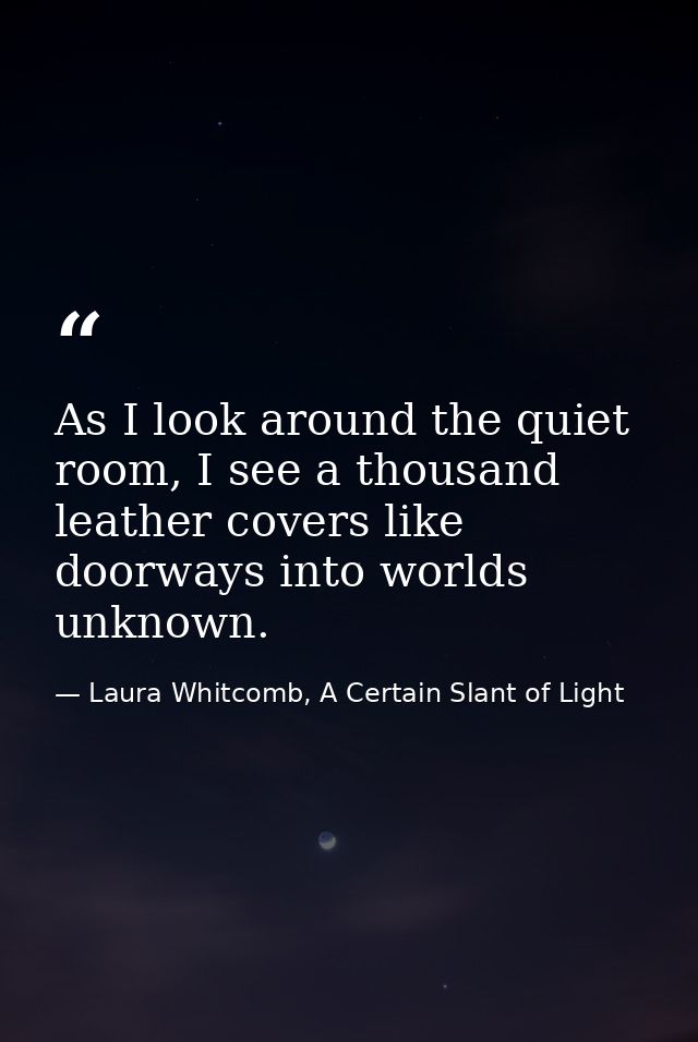 As I look around the quiet room, I see a thousand leather covers like doorways into worlds unknown. — Laura Whitcomb, A Certain Slant of Light