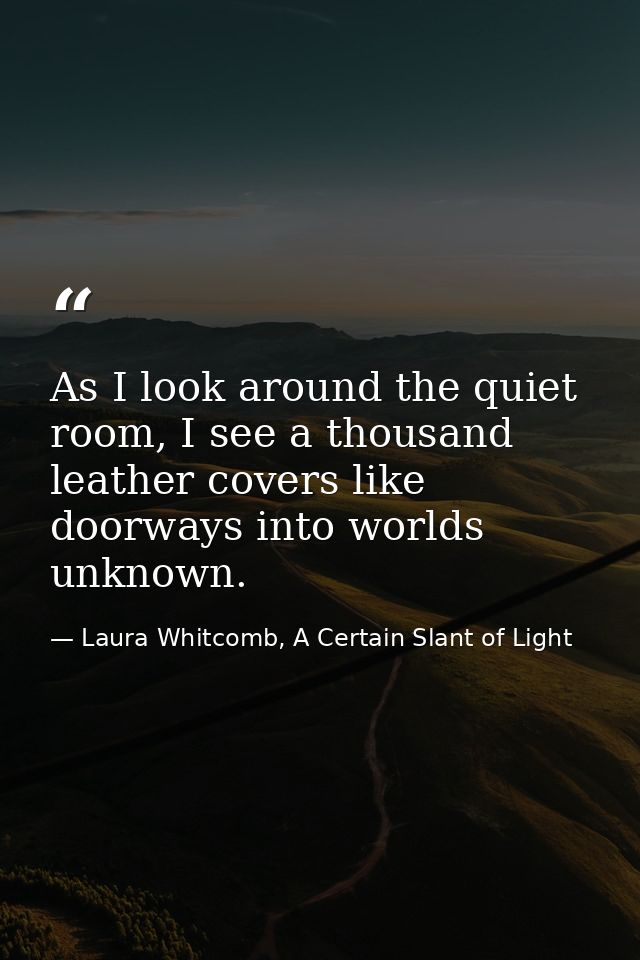 As I look around the quiet room, I see a thousand leather covers like doorways into worlds unknown. — Laura Whitcomb, A Certain Slant of Light