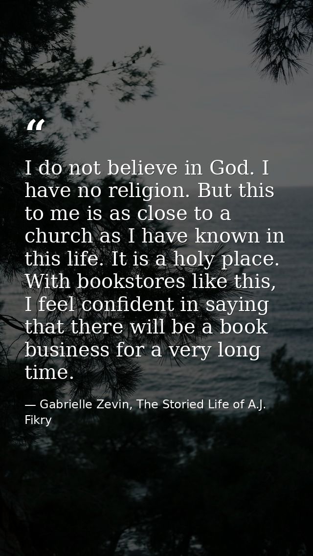 I do not believe in God. I have no religion. But this to me is as close to a church as I have known in this life. It is  — Gabrielle Zevin, The Storied Life of A.J. Fikry
