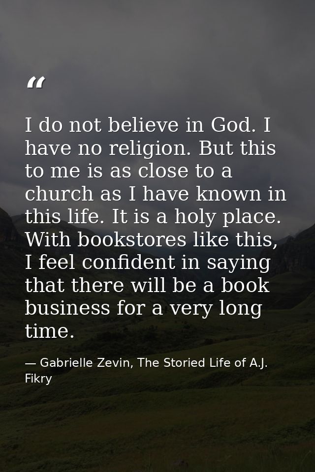 I do not believe in God. I have no religion. But this to me is as close to a church as I have known in this life. It is  — Gabrielle Zevin, The Storied Life of A.J. Fikry