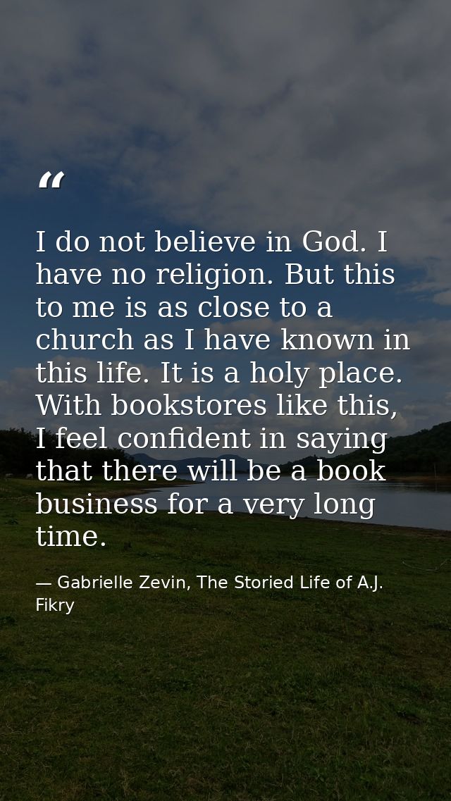 I do not believe in God. I have no religion. But this to me is as close to a church as I have known in this life. It is  — Gabrielle Zevin, The Storied Life of A.J. Fikry