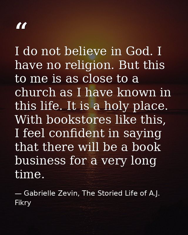 I do not believe in God. I have no religion. But this to me is as close to a church as I have known in this life. It is  — Gabrielle Zevin, The Storied Life of A.J. Fikry