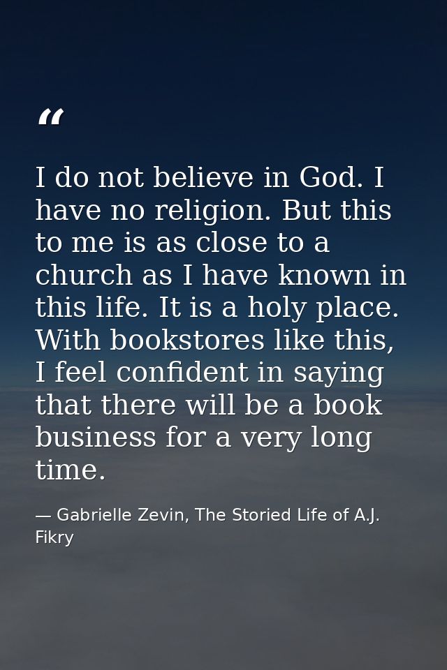 I do not believe in God. I have no religion. But this to me is as close to a church as I have known in this life. It is  — Gabrielle Zevin, The Storied Life of A.J. Fikry