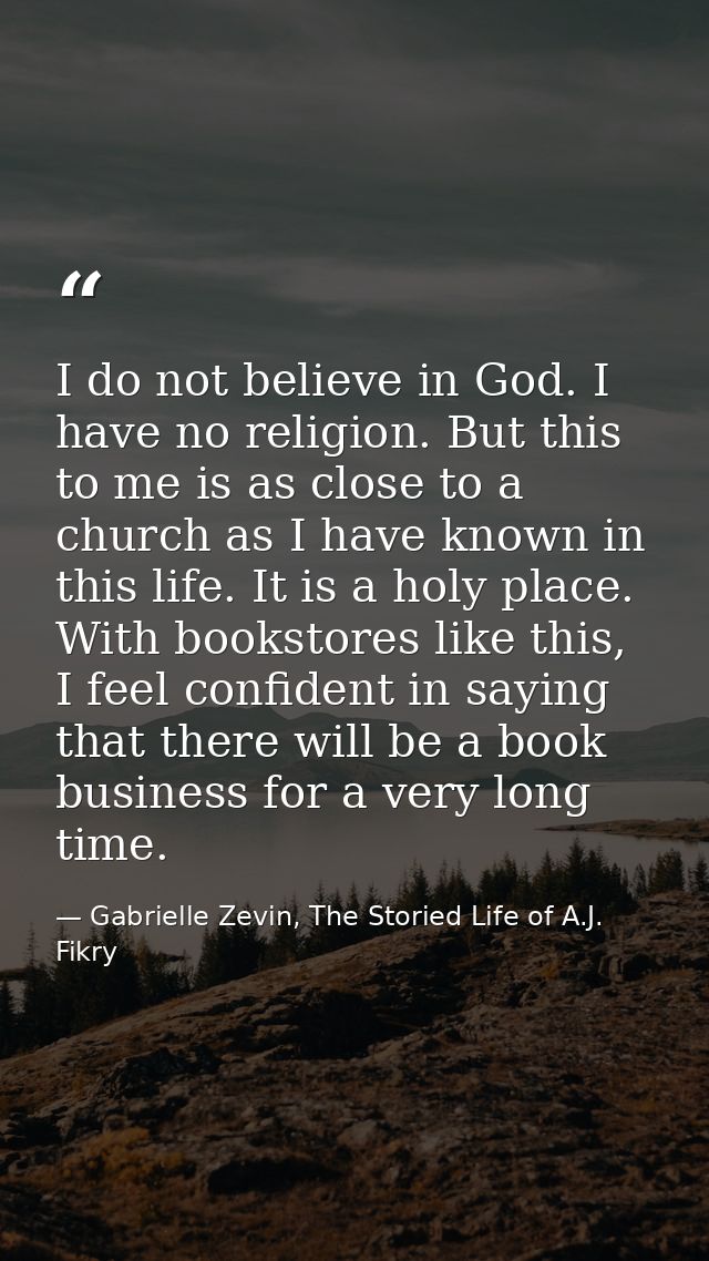 I do not believe in God. I have no religion. But this to me is as close to a church as I have known in this life. It is  — Gabrielle Zevin, The Storied Life of A.J. Fikry