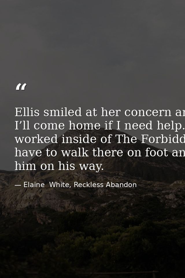 Ellis smiled at her concern and kissed her cheek once more. “I promise. I’ll come home if I need help.” He stepped back  — Elaine  White, Reckless Abandon