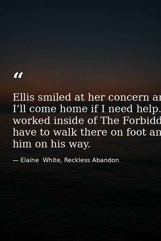 Ellis smiled at her concern and kissed her cheek once more. “I promise. I’ll come home if I need help.” He stepped back  — Elaine  White, Reckless Abandon
