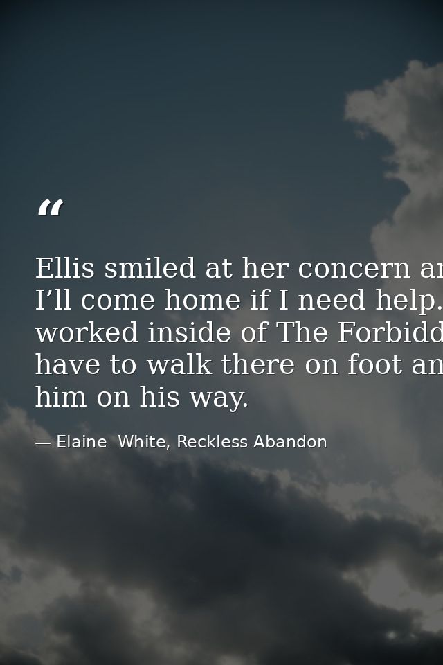 Ellis smiled at her concern and kissed her cheek once more. “I promise. I’ll come home if I need help.” He stepped back  — Elaine  White, Reckless Abandon