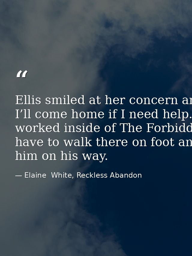 Ellis smiled at her concern and kissed her cheek once more. “I promise. I’ll come home if I need help.” He stepped back  — Elaine  White, Reckless Abandon