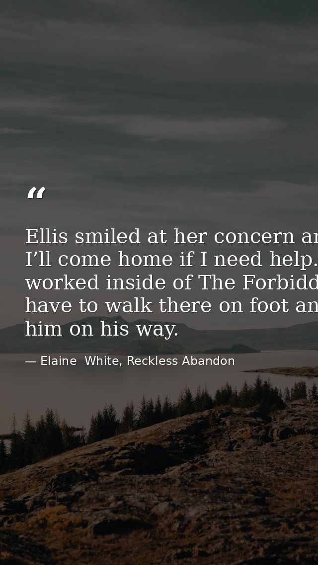 Ellis smiled at her concern and kissed her cheek once more. “I promise. I’ll come home if I need help.” He stepped back  — Elaine  White, Reckless Abandon