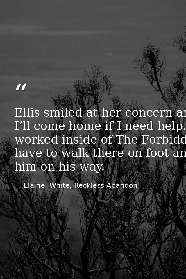Ellis smiled at her concern and kissed her cheek once more. “I promise. I’ll come home if I need help.” He stepped back  — Elaine  White, Reckless Abandon