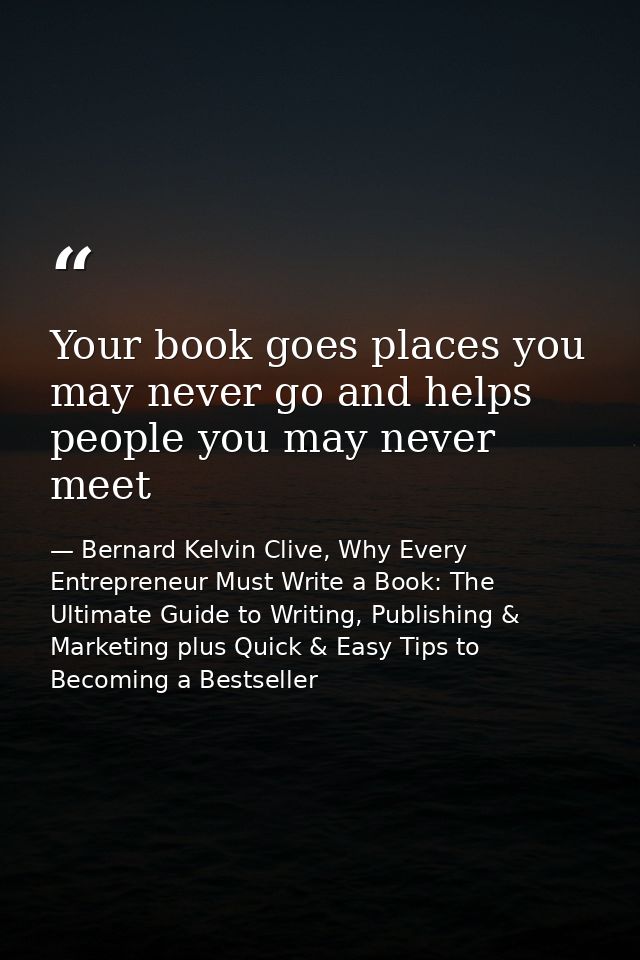Your book goes places you may never go and helps people you may never meet — Bernard Kelvin Clive, Why Every Entrepreneur Must Write a Book: The Ultimate Guide to Writing, Publishing & Marketing plus Quick & Easy Tips to Becoming a Bestseller