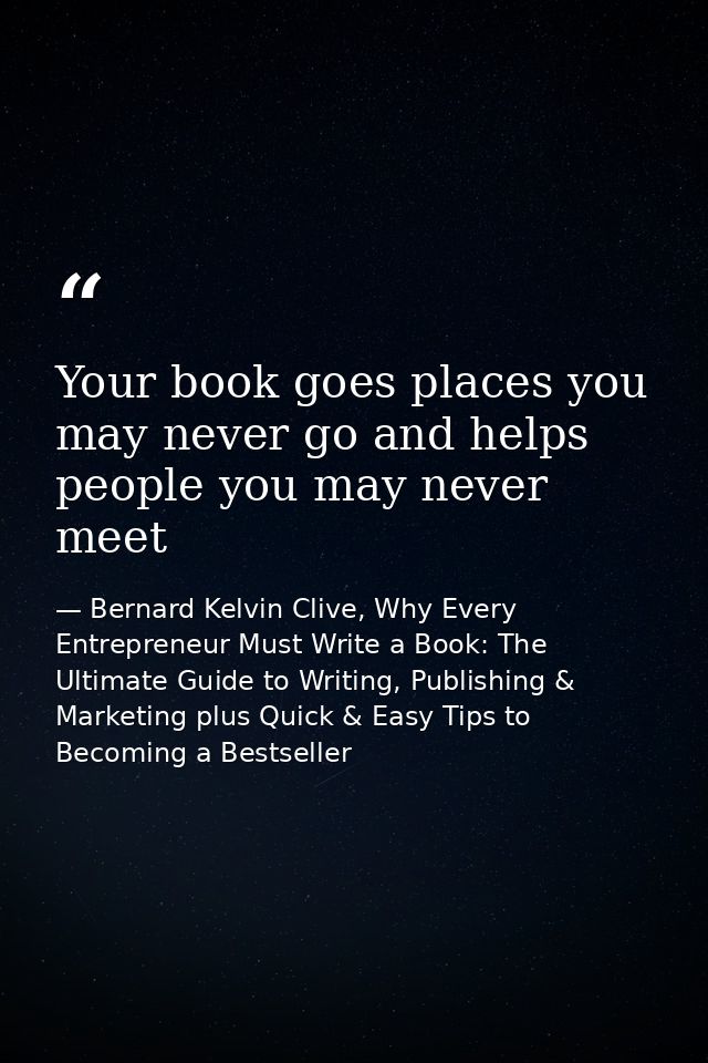 Your book goes places you may never go and helps people you may never meet — Bernard Kelvin Clive, Why Every Entrepreneur Must Write a Book: The Ultimate Guide to Writing, Publishing & Marketing plus Quick & Easy Tips to Becoming a Bestseller