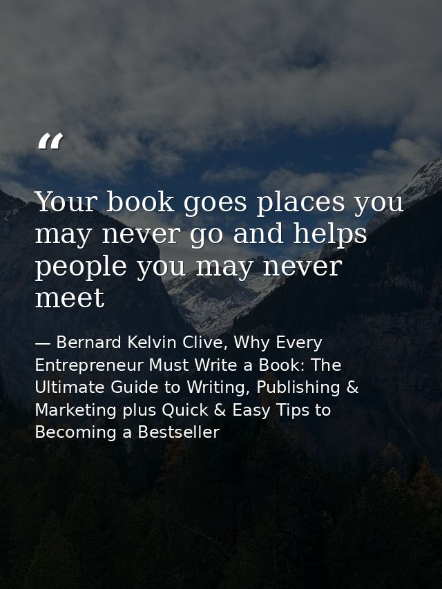 Your book goes places you may never go and helps people you may never meet — Bernard Kelvin Clive, Why Every Entrepreneur Must Write a Book: The Ultimate Guide to Writing, Publishing & Marketing plus Quick & Easy Tips to Becoming a Bestseller