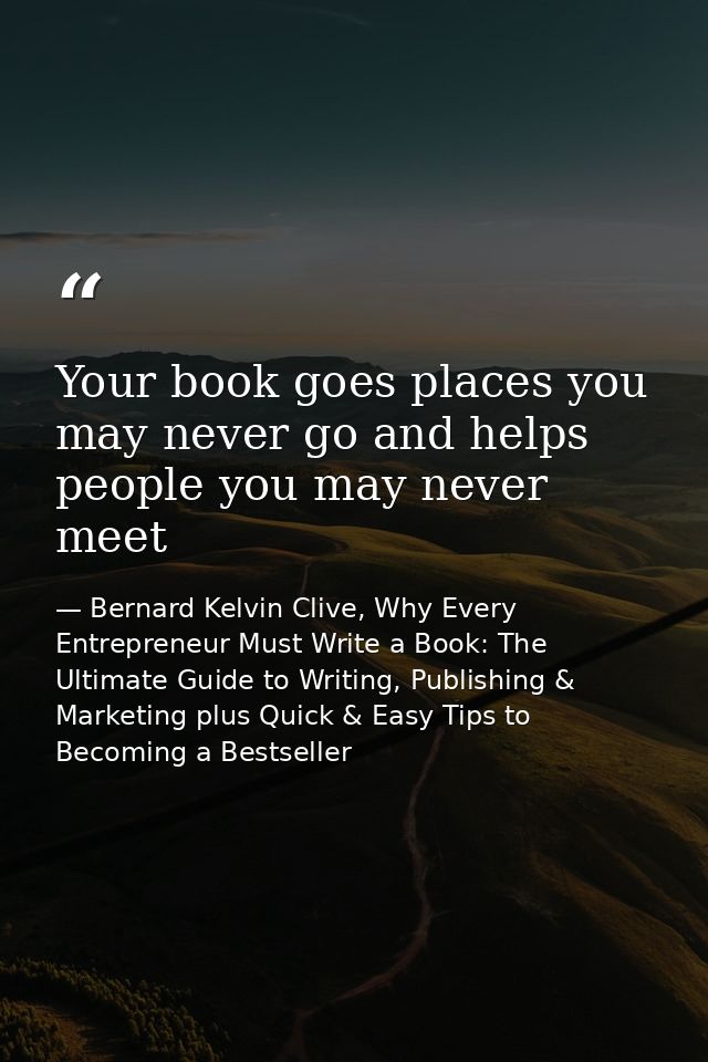 Your book goes places you may never go and helps people you may never meet — Bernard Kelvin Clive, Why Every Entrepreneur Must Write a Book: The Ultimate Guide to Writing, Publishing & Marketing plus Quick & Easy Tips to Becoming a Bestseller