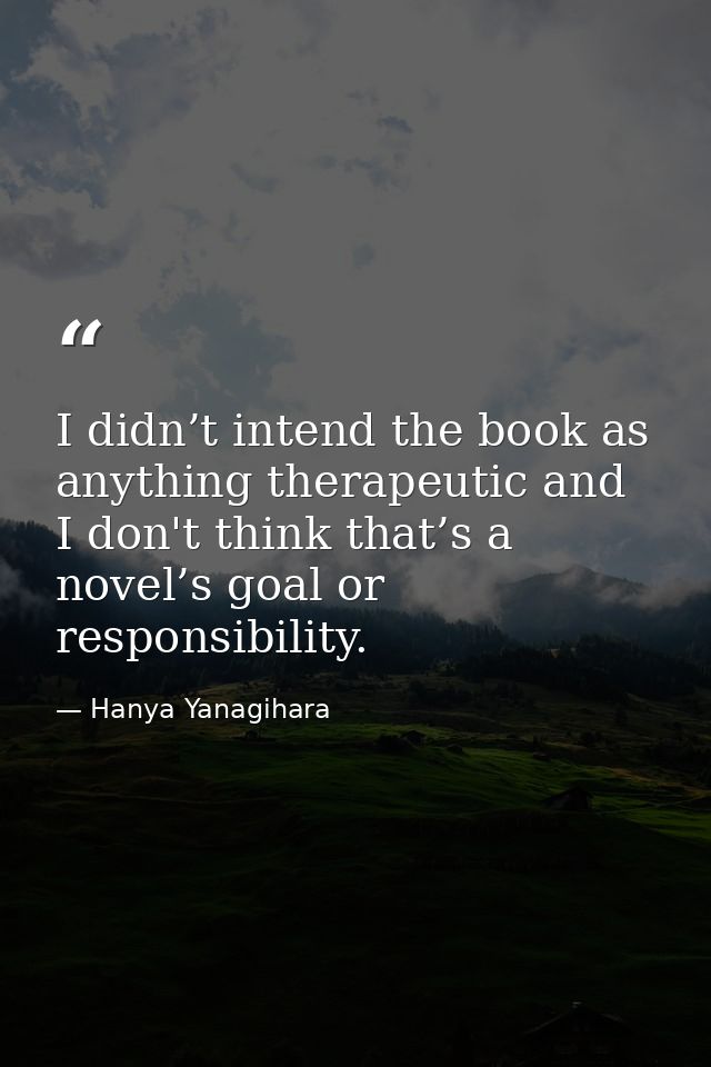 I didn’t intend the book as anything therapeutic and I don't think that’s a novel’s goal or responsibility. — Hanya Yanagihara