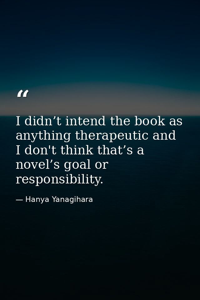 I didn’t intend the book as anything therapeutic and I don't think that’s a novel’s goal or responsibility. — Hanya Yanagihara