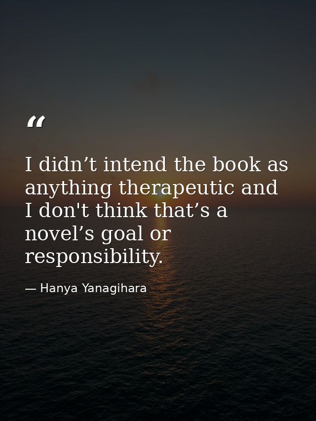 I didn’t intend the book as anything therapeutic and I don't think that’s a novel’s goal or responsibility. — Hanya Yanagihara
