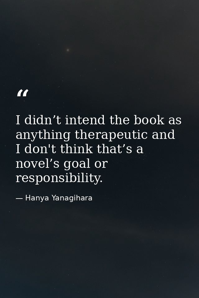 I didn’t intend the book as anything therapeutic and I don't think that’s a novel’s goal or responsibility. — Hanya Yanagihara
