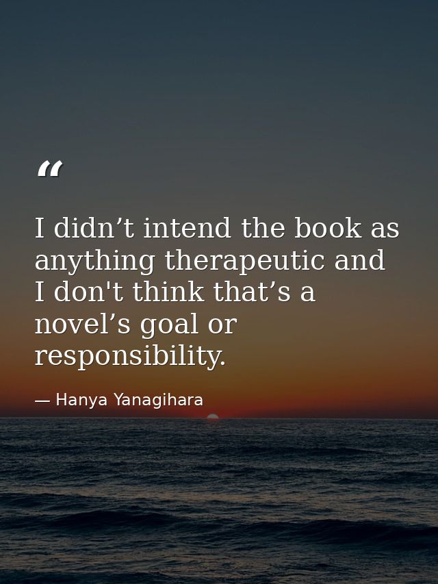 I didn’t intend the book as anything therapeutic and I don't think that’s a novel’s goal or responsibility. — Hanya Yanagihara