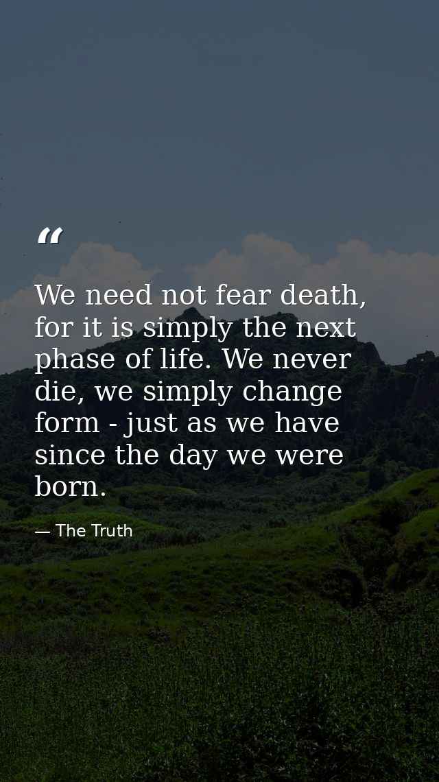 We need not fear death, for it is simply the next phase of life. We never die, we simply change form - just as we have s — The Truth