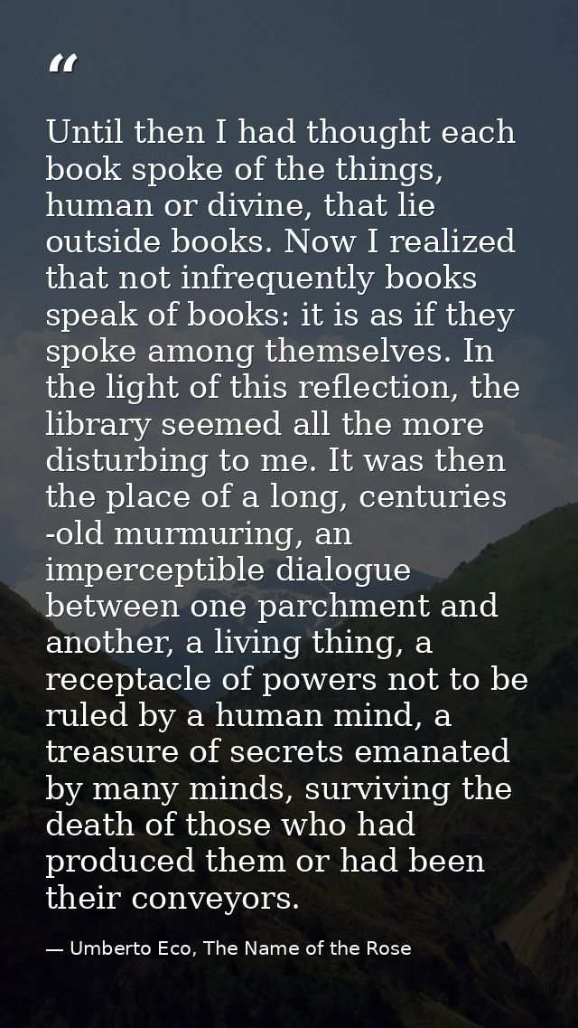 Until then I had thought each book spoke of the things, human or divine, that lie outside books. Now I realized that not — Umberto Eco, The Name of the Rose