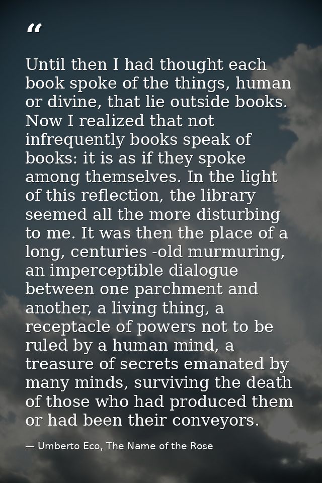 Until then I had thought each book spoke of the things, human or divine, that lie outside books. Now I realized that not — Umberto Eco, The Name of the Rose