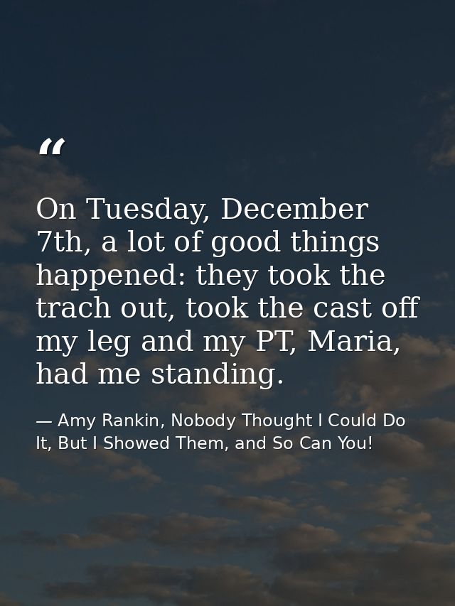 On Tuesday, December 7th, a lot of good things happened: they took the trach out, took the cast off my leg and my PT, Ma — Amy Rankin, Nobody Thought I Could Do It, But I Showed Them, and So Can You!