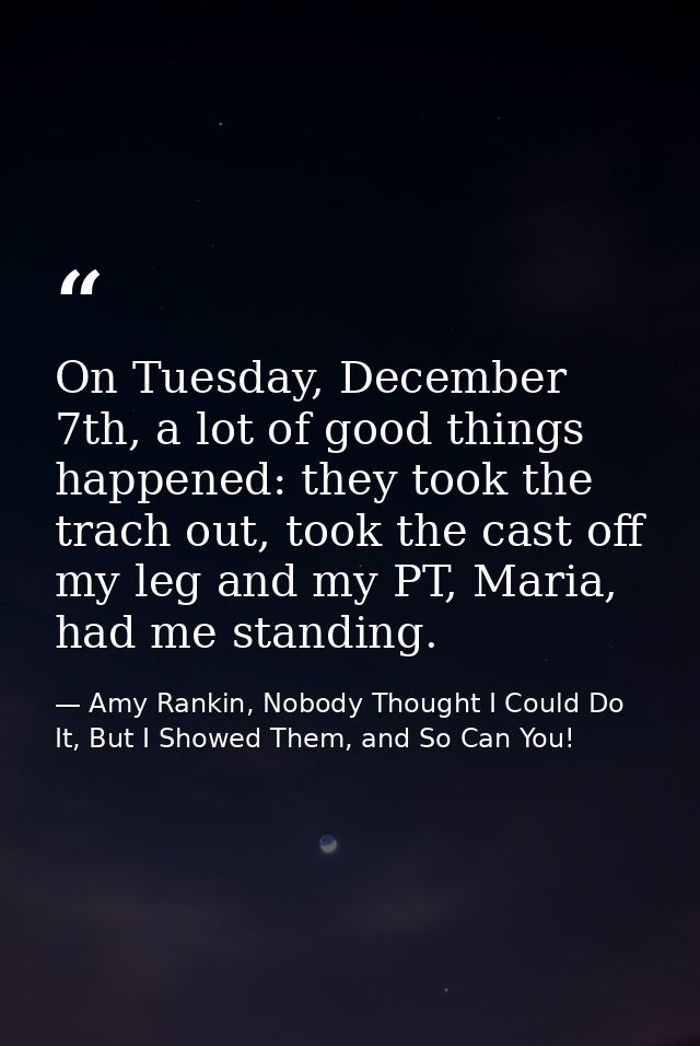 On Tuesday, December 7th, a lot of good things happened: they took the trach out, took the cast off my leg and my PT, Ma — Amy Rankin, Nobody Thought I Could Do It, But I Showed Them, and So Can You!