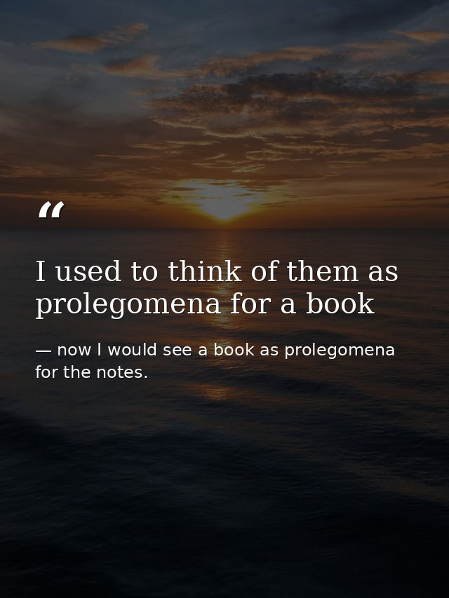 I used to think of them as prolegomena for a book — now I would see a book as prolegomena for the notes.