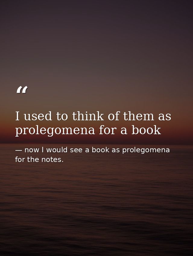 I used to think of them as prolegomena for a book — now I would see a book as prolegomena for the notes.