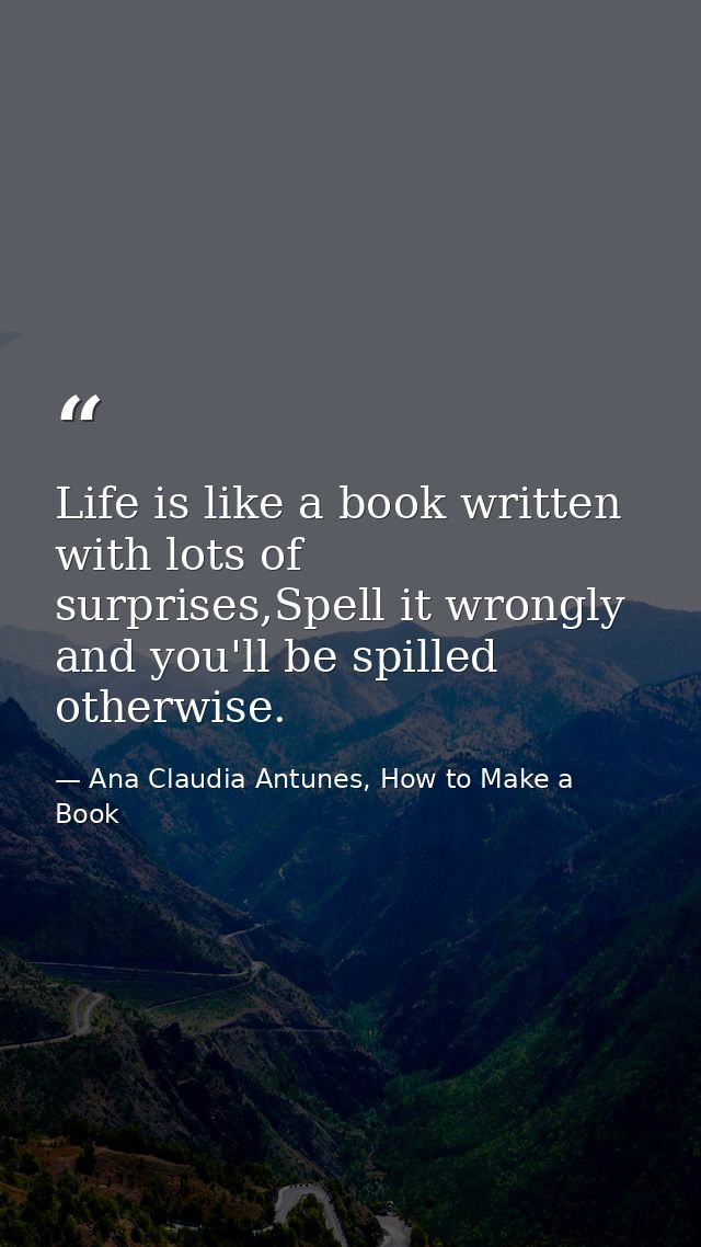 Life is like a book written with lots of surprises,Spell it wrongly and you'll be spilled otherwise. — Ana Claudia Antunes, How to Make a Book