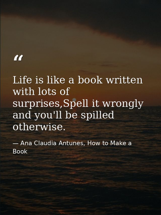 Life is like a book written with lots of surprises,Spell it wrongly and you'll be spilled otherwise. — Ana Claudia Antunes, How to Make a Book