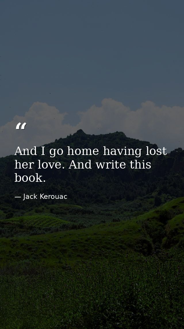 And I go home having lost her love. And write this book. — Jack Kerouac