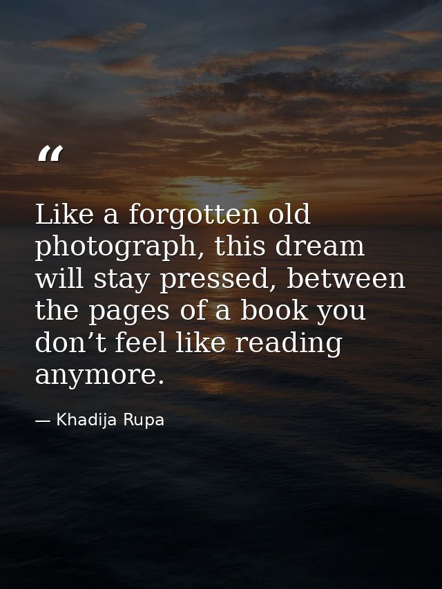 Like a forgotten old photograph, this dream will stay pressed, between the pages of a book you don’t feel like reading a — Khadija Rupa