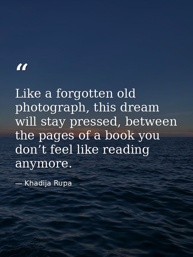 Like a forgotten old photograph, this dream will stay pressed, between the pages of a book you don’t feel like reading a — Khadija Rupa