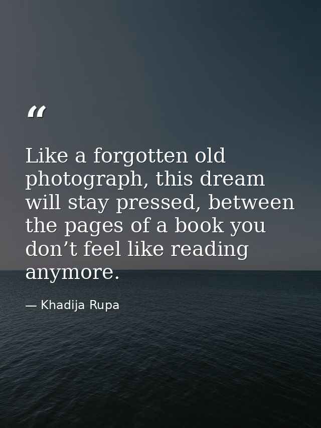 Like a forgotten old photograph, this dream will stay pressed, between the pages of a book you don’t feel like reading a — Khadija Rupa