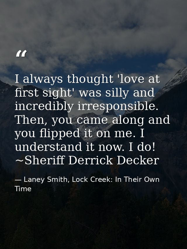 I always thought 'love at first sight' was silly and incredibly irresponsible. Then, you came along and you flipped it o — Laney Smith, Lock Creek: In Their Own Time
