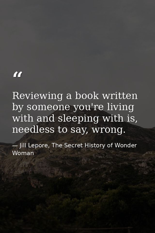 Reviewing a book written by someone you're living with and sleeping with is, needless to say, wrong. — Jill Lepore, The Secret History of Wonder Woman
