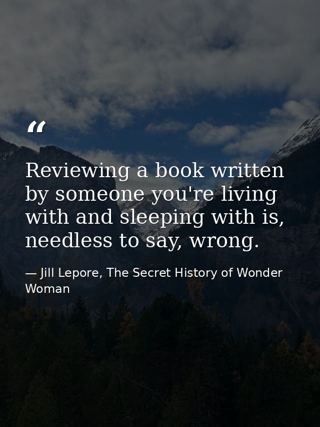 Reviewing a book written by someone you're living with and sleeping with is, needless to say, wrong. — Jill Lepore, The Secret History of Wonder Woman