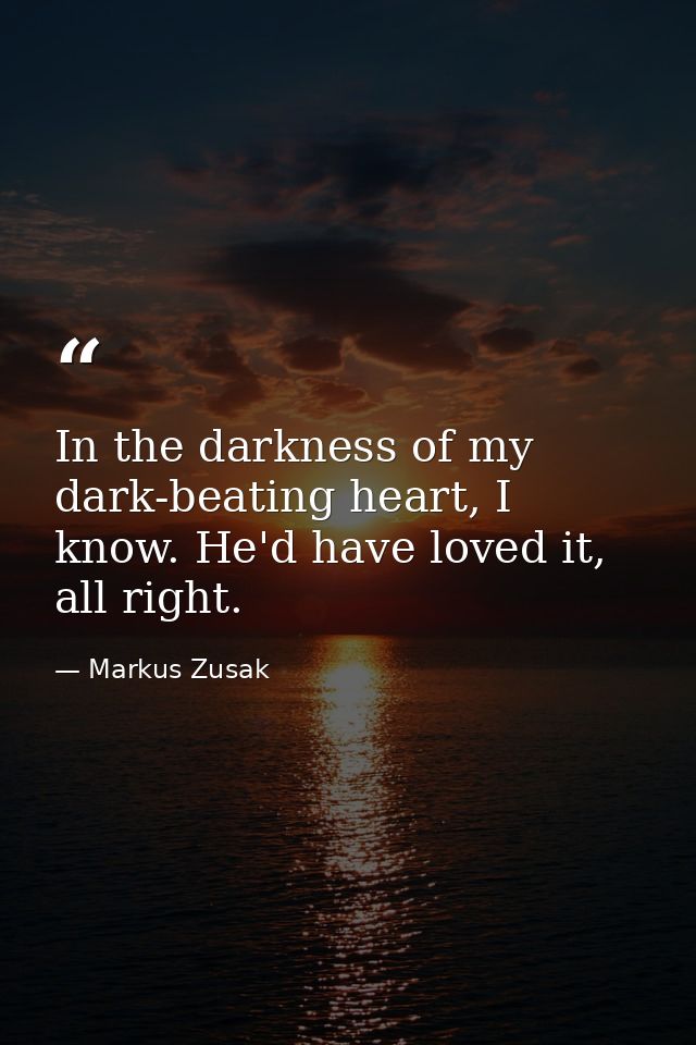 In the darkness of my dark-beating heart, I know. He'd have loved it, all right. — Markus Zusak